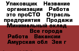 Упаковщик › Название организации ­ Работа-это проСТО › Отрасль предприятия ­ Продажи › Минимальный оклад ­ 23 500 - Все города Работа » Вакансии   . Амурская обл.,Зея г.